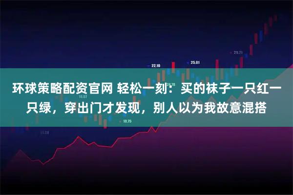 环球策略配资官网 轻松一刻：买的袜子一只红一只绿，穿出门才发现，别人以为我故意混搭