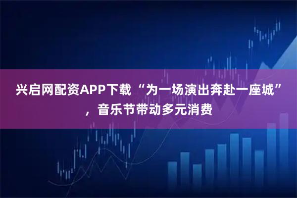 兴启网配资APP下载 “为一场演出奔赴一座城”，音乐节带动多元消费