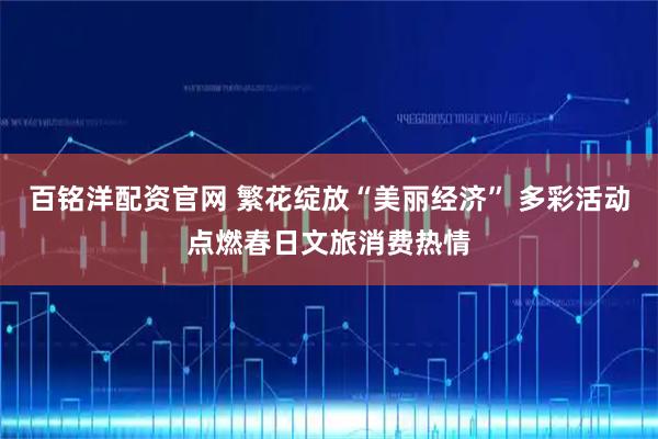 百铭洋配资官网 繁花绽放“美丽经济” 多彩活动点燃春日文旅消费热情
