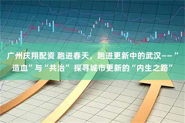 广州庆翔配资 跑进春天，跑进更新中的武汉——“造血”与“共治” 探寻城市更新的“内生之路”