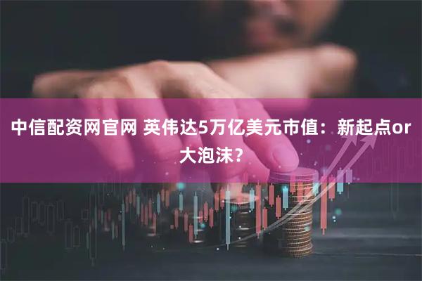 中信配资网官网 英伟达5万亿美元市值:新起点or大泡沫?