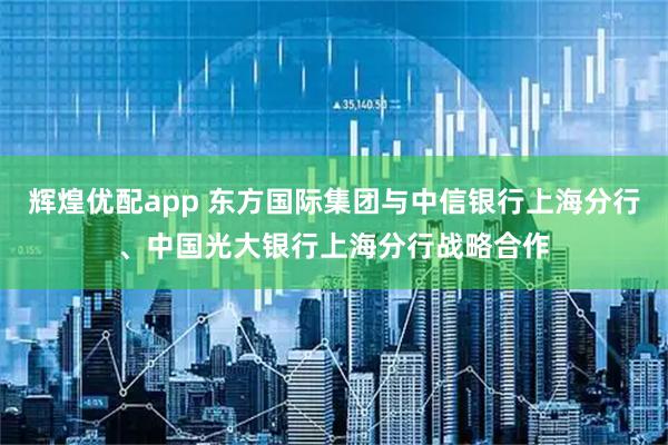 辉煌优配app 东方国际集团与中信银行上海分行、中国光大银行上海分行战略合作