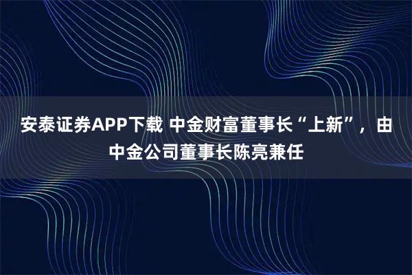 安泰证券APP下载 中金财富董事长“上新”，由中金公司董事长陈亮兼任
