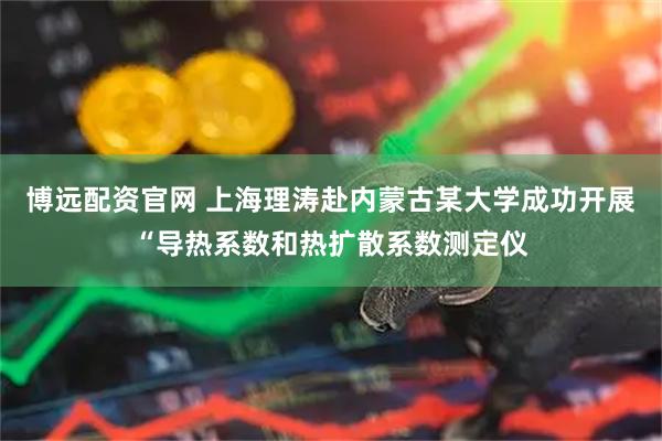博远配资官网 上海理涛赴内蒙古某大学成功开展“导热系数和热扩散系数测定仪