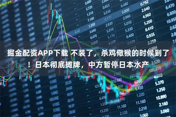 掘金配资APP下载 不装了，杀鸡儆猴的时候到了！日本彻底摊牌，中方暂停日本水产