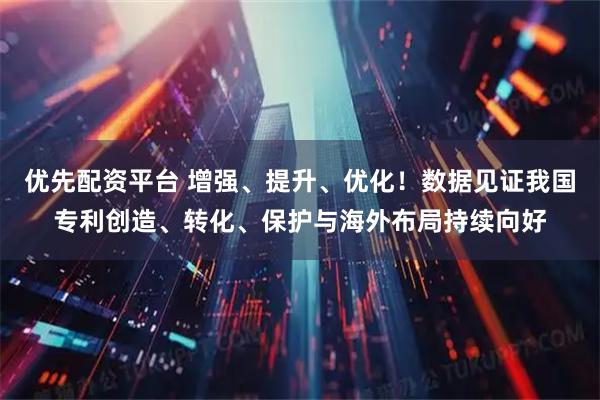 优先配资平台 增强、提升、优化！数据见证我国专利创造、转化、保护与海外布局持续向好