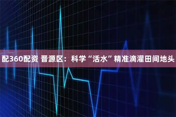 配360配资 晋源区：科学“活水”精准滴灌田间地头