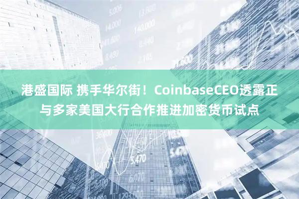 港盛国际 携手华尔街！CoinbaseCEO透露正与多家美国大行合作推进加密货币试点