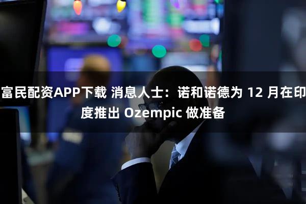 富民配资APP下载 消息人士：诺和诺德为 12 月在印度推出 Ozempic 做准备