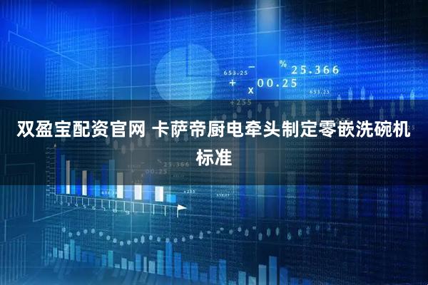 双盈宝配资官网 卡萨帝厨电牵头制定零嵌洗碗机标准