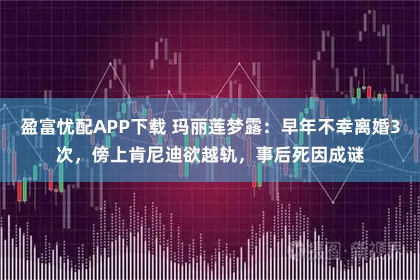 盈富忧配APP下载 玛丽莲梦露：早年不幸离婚3次，傍上肯尼迪欲越轨，事后死因成谜