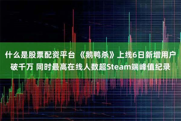 什么是股票配资平台 《鹅鸭杀》上线6日新增用户破千万 同时最高在线人数超Steam端峰值纪录