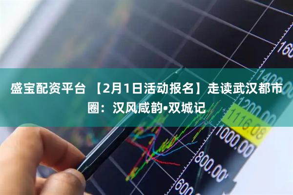 盛宝配资平台 【2月1日活动报名】走读武汉都市圈：汉风咸韵•双城记