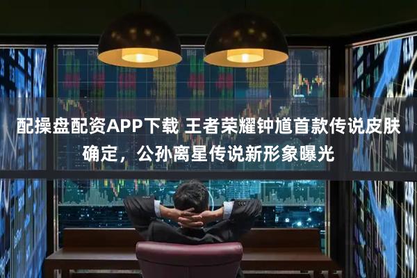 配操盘配资APP下载 王者荣耀钟馗首款传说皮肤确定，公孙离星传说新形象曝光