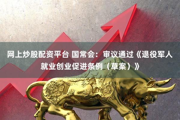 网上炒股配资平台 国常会：审议通过《退役军人就业创业促进条例（草案）》