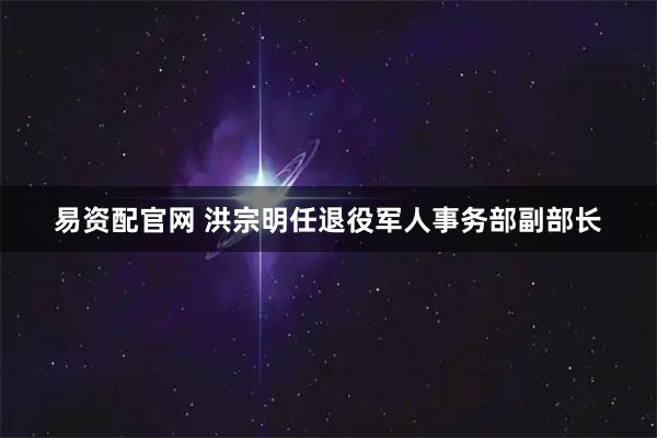 易资配官网 洪宗明任退役军人事务部副部长