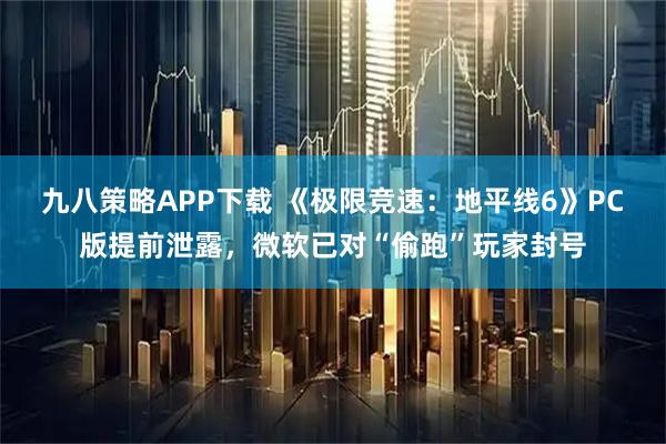 九八策略APP下载 《极限竞速：地平线6》PC版提前泄露，微软已对“偷跑”玩家封号